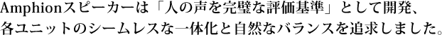 Amphionスピーカーは「人の声を完璧な評価基準」として開発、各ユニットのシームレスな一体化と自然なバランスを追求しました。