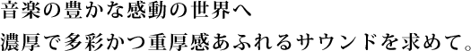 “音楽の豊かな感動の世界へ
濃厚で多彩かつ重厚感あふれるサウンドを求めて。