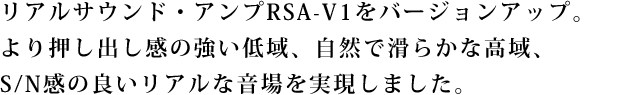 リアルサウンド・アンプRSA-V1をバージョンアップ。
より押し出し感の強い低域、自然で滑らかな高域、
S/N感の良いリアルな音場を実現しました。