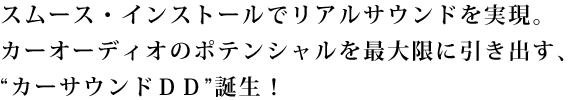 スムース・インストールでリアルサウンドを実現。
カーオーディオのポテンシャルを最大限に引き出す、“カーサウンドＤＤ”誕生！