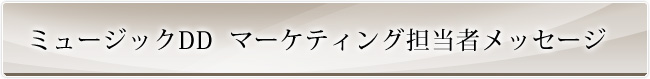 ミュージックDD　マーケティング担当者メッセージ